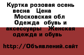 Куртка розовая осень весна › Цена ­ 700 - Московская обл. Одежда, обувь и аксессуары » Женская одежда и обувь   